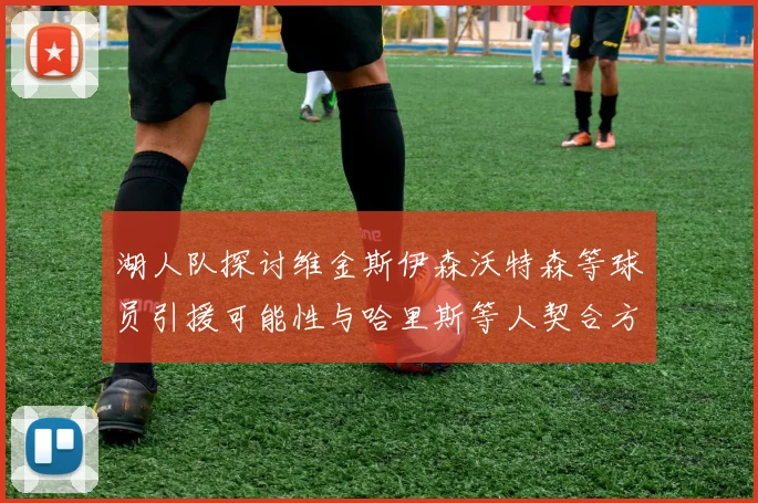 湖人队探讨维金斯伊森沃特森等球员引援可能性与哈里斯等人契合方向