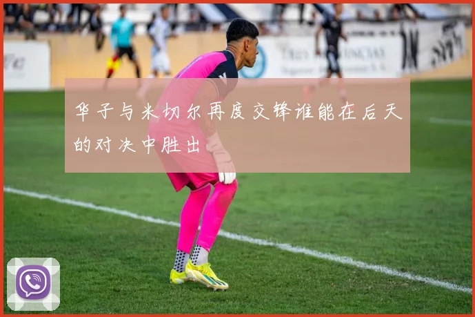 华子与米切尔再度交锋谁能在后天的对决中胜出