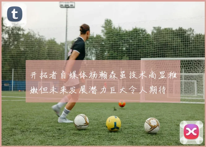 开拓者自媒体杨瀚森虽技术尚显稚嫩但未来发展潜力巨大令人期待