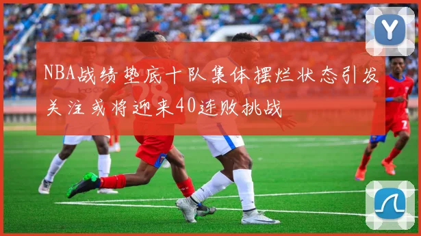 NBA战绩垫底十队集体摆烂状态引发关注或将迎来40连败挑战