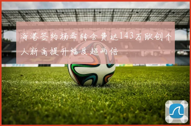 海港签约杨希转会费达143万欧创个人新高提升幅度超两倍