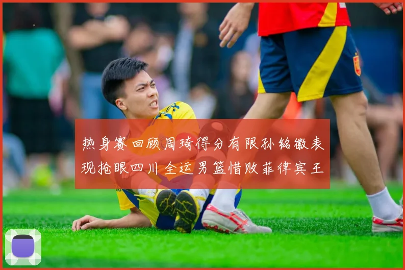 热身赛回顾周琦得分有限孙铭徽表现抢眼四川全运男篮惜败菲律宾王牌队