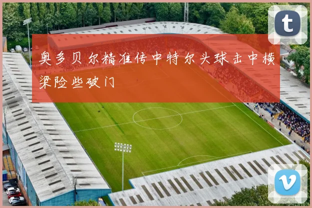 奥多贝尔精准传中特尔头球击中横梁险些破门
