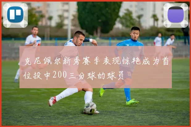 克尼佩尔新秀赛季表现惊艳成为首位投中200三分球的球员