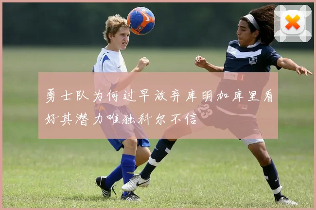 勇士队为何过早放弃库明加库里看好其潜力唯独科尔不信
