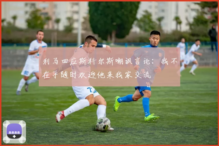 利马回应斯科尔斯嘲讽言论：我不在乎随时欢迎他来我家交流