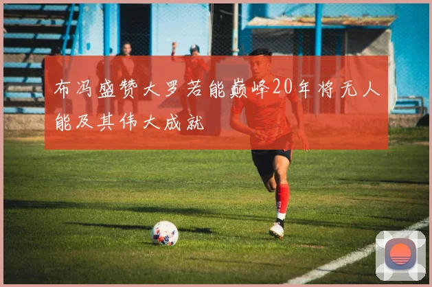 布冯盛赞大罗若能巅峰20年将无人能及其伟大成就