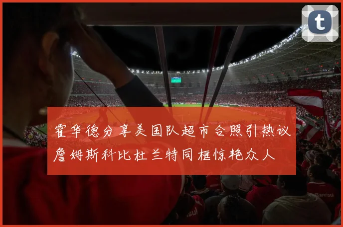 霍华德分享美国队超市合照引热议詹姆斯科比杜兰特同框惊艳众人