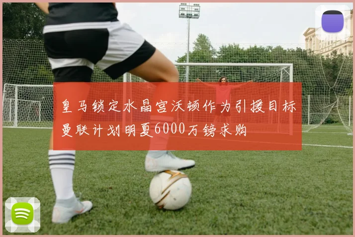 皇马锁定水晶宫沃顿作为引援目标曼联计划明夏6000万镑求购