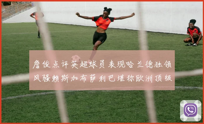 詹俊点评英超球员表现哈兰德独领风骚赖斯加布萨利巴堪称欧洲顶级