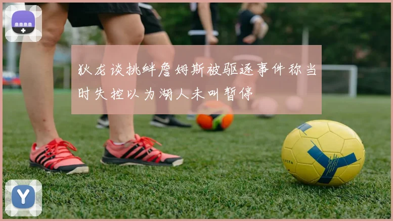 狄龙谈挑衅詹姆斯被驱逐事件称当时失控以为湖人未叫暂停