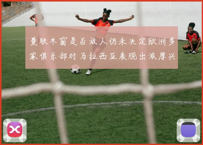 曼联冬窗是否放人仍未决定欧洲多家俱乐部对马拉西亚表现出浓厚兴趣