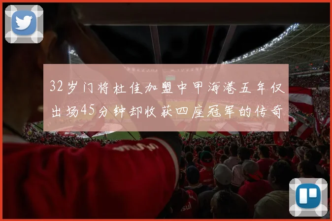 32岁门将杜佳加盟中甲海港五年仅出场45分钟却收获四座冠军的传奇经历