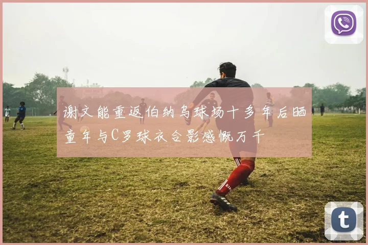 谢文能重返伯纳乌球场十多年后晒童年与C罗球衣合影感慨万千