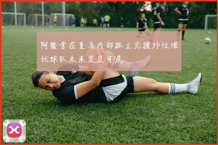 阿隆索在皇马内部孤立无援帅位堪忧球队未来岌岌可危