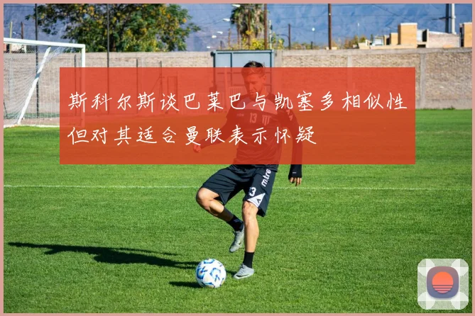 斯科尔斯谈巴莱巴与凯塞多相似性但对其适合曼联表示怀疑