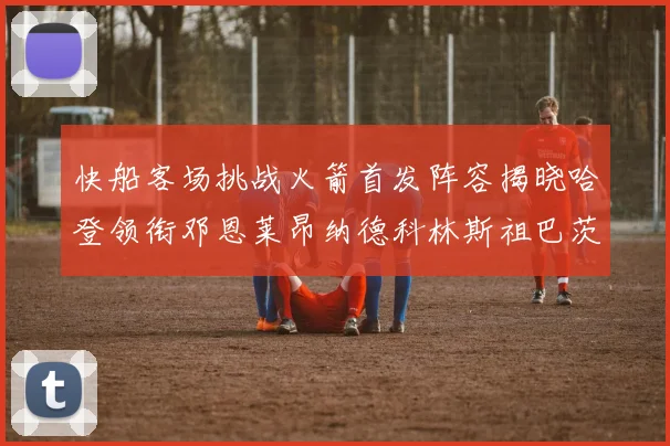 快船客场挑战火箭首发阵容揭晓哈登领衔邓恩莱昂纳德科林斯祖巴茨共战强敌