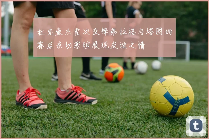 杜克豪杰首次交锋弗拉格与塔图姆赛后亲切寒暄展现友谊之情