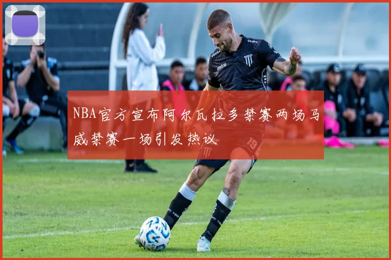 NBA官方宣布阿尔瓦拉多禁赛两场马威禁赛一场引发热议