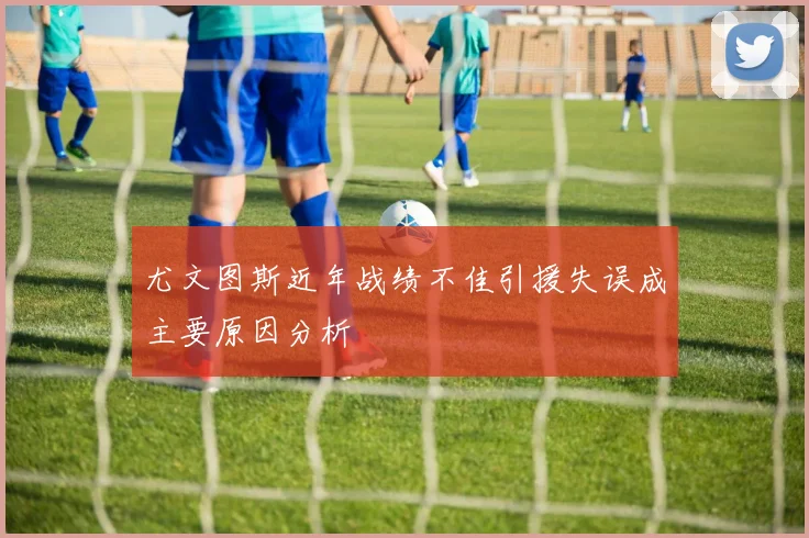 尤文图斯近年战绩不佳引援失误成主要原因分析
