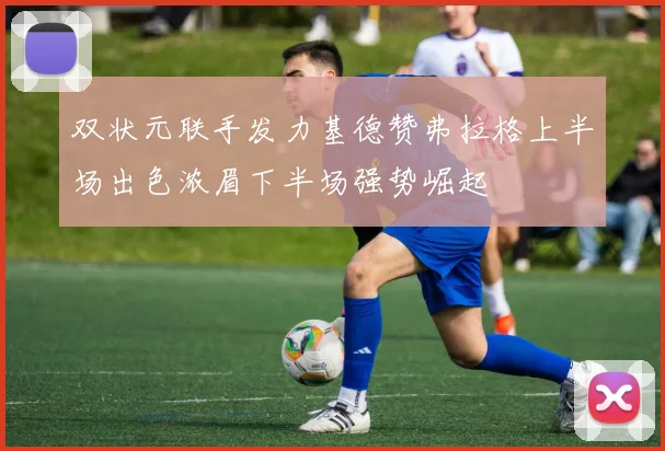 双状元联手发力基德赞弗拉格上半场出色浓眉下半场强势崛起