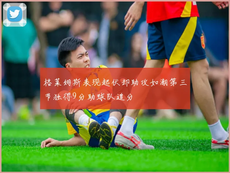 格莱姆斯表现起伏却助攻如潮第三节独得9分助球队追分