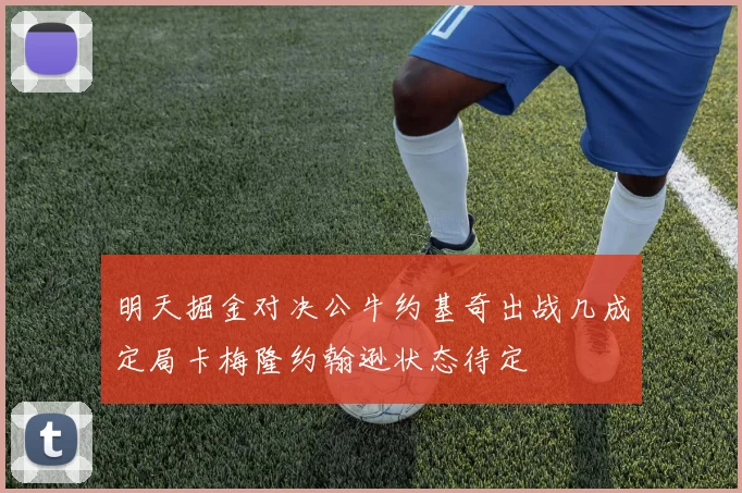 明天掘金对决公牛约基奇出战几成定局卡梅隆约翰逊状态待定