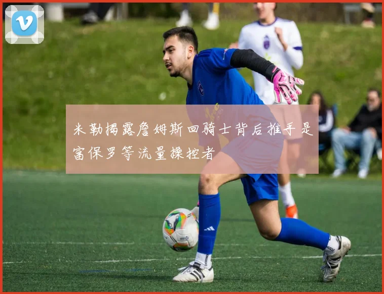 米勒揭露詹姆斯回骑士背后推手是富保罗等流量操控者